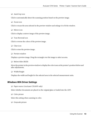 Page 92❏AutoCrop icon
Click to automatically detect the scanning position based on the preview image.
❏Zoom icon
Click to rescan the area selected in the preview window and enlarge it to fit the window.
❏Mirror icon
Click to display a mirror image of the preview image.
❏Tone Reversal icon
Click to reverse the colors of the preview image.
❏Clear icon
Click to erase the preview image.
❏Preview window
Displays a preview image. Drag the rectangle over the image to select an area.
❏Before/After (RGB)
Move the...