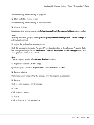 Page 93Select this setting when scanning in grayscale.
❏Black and white picture or text
Select this setting when scanning in black and white.
❏Custom Settings
Select this setting when scanning with Adjust the quality of the scanned picture settings applied.
Note:
If settings have been specified with Adjust the quality of the scanned picture, Custom Settings is
automatically selected.
❏Adjust the quality of the scanned picture
Click this message to display the Advanced Properties dialog box. In the Advanced...