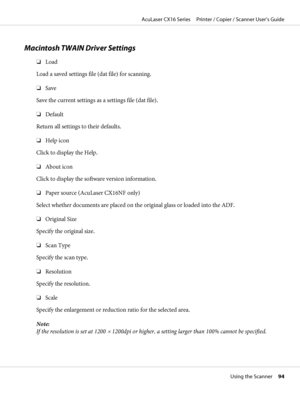 Page 94Macintosh TWAIN Driver Settings
❏Load
Load a saved settings file (dat file) for scanning.
❏Save
Save the current settings as a settings file (dat file).
❏Default
Return all settings to their defaults.
❏Help icon
Click to display the Help.
❏About icon
Click to display the software version information.
❏Paper source (AcuLaser CX16NF only)
Select whether documents are placed on the original glass or loaded into the ADF.
❏Original Size
Specify the original size.
❏Scan Type
Specify the scan type.
❏Resolution...