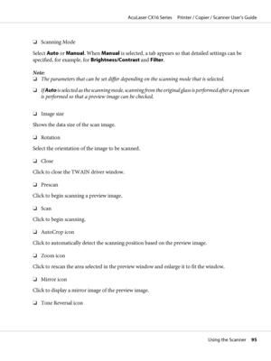 Page 95❏Scanning Mode
Select Auto or Manual. When Manual is selected, a tab appears so that detailed settings can be
specified, for example, for Brightness/Contrast and Filter.
Note:
❏The parameters that can be set differ depending on the scanning mode that is selected.
❏If Auto is selected as the scanning mode, scanning from the original glass is performed after a prescan
is performed so that a preview image can be checked.
❏Image size
Shows the data size of the scan image.
❏Rotation
Select the orientation of...
