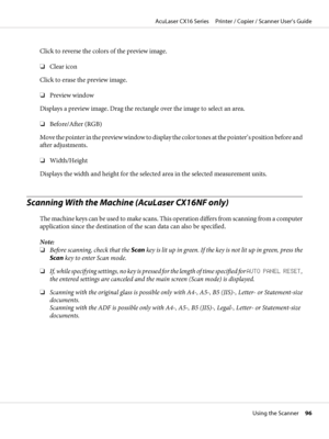 Page 96Click to reverse the colors of the preview image.
❏Clear icon
Click to erase the preview image.
❏Preview window
Displays a preview image. Drag the rectangle over the image to select an area.
❏Before/After (RGB)
Move the pointer in the preview window to display the color tones at the pointer’s position before and
after adjustments.
❏Width/Height
Displays the width and height for the selected area in the selected measurement units.
Scanning With the Machine (AcuLaser CX16NF only)
The machine keys can be...