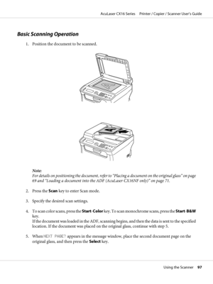 Page 97Basic Scanning Operation
1. Position the document to be scanned.
Note:
For details on positioning the document, refer to “Placing a document on the original glass” on page
69 and “Loading a document into the ADF (AcuLaser CX16NF only)” on page 71.
2. Press the Scan key to enter Scan mode.
3. Specify the desired scan settings.
4. To scan color scans, press the Start-Color key. To scan monochrome scans, press the Start-B&W
key.
If the document was loaded in the ADF, scanning begins, and then the data is...