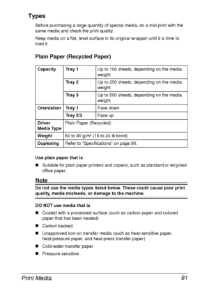 Page 103Print Media 91 Types
Before purchasing a large quantity of special media, do a trial print with the 
same media and check the print quality.
Keep media on a flat, level surface in its original wrapper until it is time to 
load it.
Plain Paper (Recycled Paper)
Use plain paper that is
„Suitable for plain paper printers and copiers, such as standard or recycled 
office paper.
Note
Do not use the media types listed below. These could cause poor print 
quality, media misfeeds, or damage to the machine.
DO NOT...