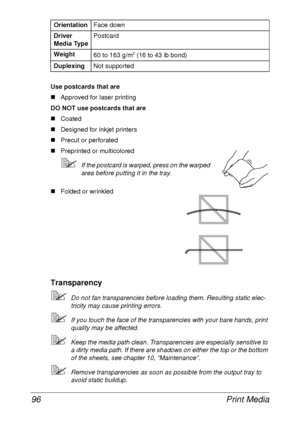 Page 108Print Media 96
Use postcards that are
„Approved for laser printing
DO NOT use postcards that are
„Coated
„Designed for inkjet printers
„Precut or perforated
„Preprinted or multicolored
If the postcard is warped, press on the warped 
area before putting it in the tray.
„Folded or wrinkled
Transparency
Do not fan transparencies before loading them. Resulting static elec-
tricity may cause printing errors.
If you touch the face of the transparencies with your bare hands, print 
quality may be affected....