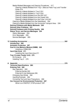 Page 12Contents vi
Media Misfeed Messages and Clearing Procedures 217
Clearing a Media Misfeed from Tray 1 (Manual Feed Tray) and Transfer 
Roller 218
Clearing a Media Misfeed in Tray 2 221
Clearing a Media Misfeed in Tray 3 224
Clearing a Media Misfeed from the ADF 227
Clearing a Media Misfeed from the Duplex 229
Clearing a Media Misfeed from the Fuser Unit 230
Clearing a Media Misfeed from the Switchback 234
Clearing a Media Misfeed from the Horizontal Transport Area 236
Solving Problems with Media Misfeeds...