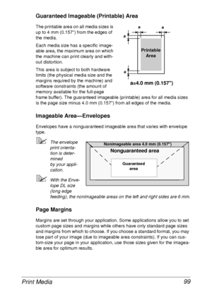 Page 111Print Media 99
Guaranteed Imageable (Printable) Area
The printable area on all media sizes is 
up to 4 mm (0.157) from the edges of 
the media.
Each media size has a specific image-
able area, the maximum area on which 
the machine can print clearly and with-
out distortion. 
This area is subject to both hardware 
limits (the physical media size and the 
margins required by the machine) and 
software constraints (the amount of 
memory available for the full-page 
frame buffer). The guaranteed imageable...