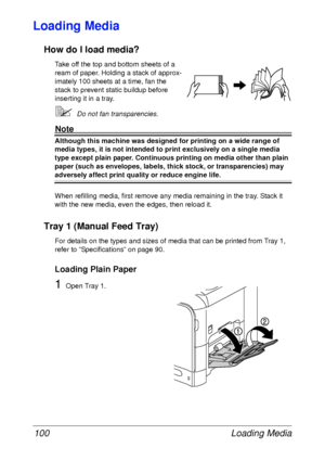 Page 112Loading Media 100
Loading Media 
How do I load media?
Take off the top and bottom sheets of a 
ream of paper. Holding a stack of approx-
imately 100 sheets at a time, fan the 
stack to prevent static buildup before 
inserting it in a tray.
Do not fan transparencies.
Note
Although this machine was designed for printing on a wide range of 
media types, it is not intended to print exclusively on a single media 
type except plain paper. Continuous printing on media other than plain 
paper (such as...