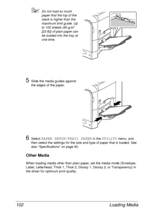 Page 114Loading Media 102
Do not load so much 
paper that the top of the 
stack is higher than the 
maximum limit guide. Up 
to 100 sheets (80 g/m
2 
[22 lb]) of plain paper can 
be loaded into the tray at 
one time.
5Slide the media guides against 
the edges of the paper.
6Select PAPER SETUP/TRAY1 PAPER in the UTILITY menu, and 
then select the settings for the size and type of paper that is loaded. See 
also “Specifications” on page 90.
Other Media
When loading media other than plain paper, set the media mode...