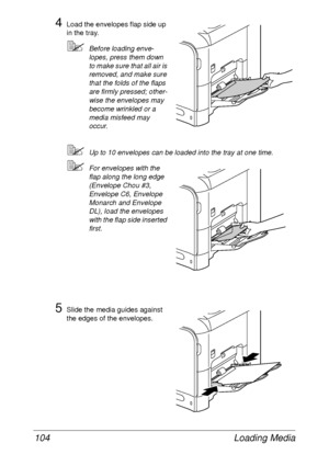 Page 116Loading Media 104
4Load the envelopes flap side up 
in the tray. 
Before loading enve-
lopes, press them down 
to make sure that all air is 
removed, and make sure 
that the folds of the flaps 
are firmly pressed; other-
wise the envelopes may 
become wrinkled or a 
media misfeed may 
occur.
Up to 10 envelopes can be loaded into the tray at one time.
For envelopes with the 
flap along the long edge 
(Envelope Chou #3, 
Envelope C6, Envelope 
Monarch and Envelope 
DL), load the envelopes 
with the flap...