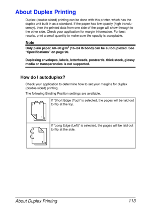 Page 125About Duplex Printing 113
About Duplex Printing
Duplex (double-sided) printing can be done with this printer, which has the 
duplex unit built in as a standard. If the paper has low opacity (high translu-
cency), then the printed data from one side of the page will show through to 
the other side. Check your application for margin information. For best 
results, print a small quantity to make sure the opacity is acceptable.
Note
Only plain paper, 60–90 g/m2 (16–24 lb bond) can be autoduplexed. See...