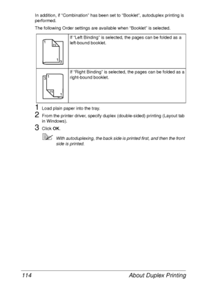 Page 126About Duplex Printing 114
In addition, if “Combination” has been set to “Booklet”, autoduplex printing is 
performed.
The following Order settings are available when “Booklet” is selected.
1Load plain paper into the tray.
2From the printer driver, specify duplex (double-sided) printing (Layout tab 
in Windows).
3Click OK.
With autoduplexing, the back side is printed first, and then the front 
side is printed.If “Left Binding” is selected, the pages can be folded as a 
left-bound booklet.
If “Right...