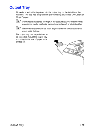 Page 127Output Tray 115
Output Tray
All media is fed out facing down into the output tray on the left side of the 
machine. This tray has a capacity of approximately 250 sheets (A4/Letter) of 
80 g/m
2 paper.
If the media is stacked too high in the output tray, your machine may 
experience media misfeeds, excessive media curl, or static buildup. 
Remove transparencies as soon as possible from the output tray to 
avoid static buildup
The output tray can be pulled out to 
be extended. Adjust the output tray...