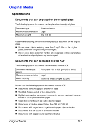 Page 129Original Media 117
Original Media
Specifications
Documents that can be placed on the original glass
The following types of documents can be placed on the original glass.
Observe the following precautions when placing a document on the original 
glass.
„Do not place objects weighing more than 3 kg (6.6 lb) on the original 
glass; otherwise the glass may be damaged.
„Do not press down extremely hard on a book spread on the original glass; 
otherwise the original glass may be damaged.
Documents that can be...