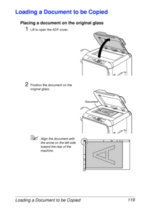 Page 131Loading a Document to be Copied 119
Loading a Document to be Copied
Placing a document on the original glass
1Lift to open the ADF cover.
2Position the document on the 
original glass.
Align the document with 
the arrow on the left side 
toward the rear of the 
machine.
Document
 