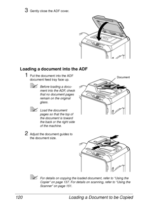 Page 132Loading a Document to be Copied 120
3Gently close the ADF cover.
Loading a document into the ADF
1Put the document into the ADF 
document feed tray face up.
Before loading a docu-
ment into the ADF, check 
that no document pages 
remain on the original 
glass.
Load the document 
pages so that the top of 
the document is toward 
the back or the right side 
of the machine.
2Adjust the document guides to 
the document size.
For details on copying the loaded document, refer to “Using the 
Copier” on page...