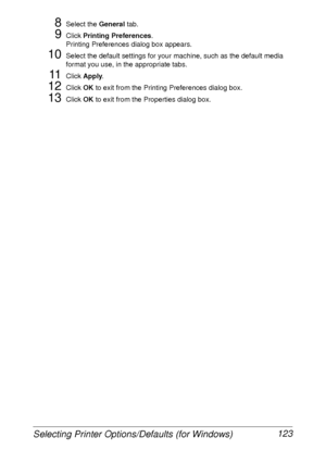 Page 135Selecting Printer Options/Defaults (for Windows) 123
8Select the General tab.
9Click Printing Preferences.
Printing Preferences dialog box appears.
10Select the default settings for your machine, such as the default media 
format you use, in the appropriate tabs.
11Click Apply.
12Click OK to exit from the Printing Preferences dialog box.
13Click OK to exit from the Properties dialog box.
 