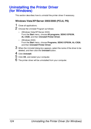 Page 136Uninstalling the Printer Driver (for Windows) 124
Uninstalling the Printer Driver 
(for Windows)
This section describes how to uninstall the printer driver if necessary.
Windows Vista/XP/Server 2003/2000 (PCL6, PS)
1Close all applications.
2Choose the Uninstall Program as follows:
– (Windows Vista/XP/Server 2003)
From the Start menu, choose All programs, SEIKO EPSON, 
AL-CX28, and then Uninstall Printer Driver.
– (Windows 2000)
From the Start menu, choose Programs, SEIKO EPSON, AL-CX28, 
and then...