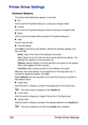 Page 138Printer Driver Settings 126
Printer Driver Settings
Common Buttons
The buttons described below appear on each tab.
„OK
Click to exit the Properties dialog box, saving any changes made.
„Cancel
Click to exit the Properties dialog box without saving any changes made.
„Apply
Click to save all changes without exiting the Properties dialog box.
„Help
Click to view the help.
„Favorite Setting
Click Add to save the current settings. Specify the following settings, and 
then click OK.
Name: Type in the name of...