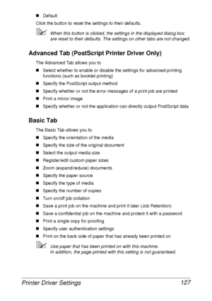 Page 139Printer Driver Settings 127
„Default
Click the button to reset the settings to their defaults.
When this button is clicked, the settings in the displayed dialog box 
are reset to their defaults. The settings on other tabs are not changed.
Advanced Tab (PostScript Printer Driver Only)
The Advanced Tab allows you to
„Select whether to enable or disable the settings for advanced printing 
functions (such as booklet printing)
„Specify the PostScript output method
„Specify whether or not the error messages...