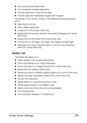 Page 141Printer Driver Settings 129
„Print a frame around watermarks
„Print transparent (shaded) watermarks
„Print the watermark on only the first page
„Print the watermark repeatedly throughout the all pages
The settings in the “Overlay” function of the Watermark/Overlay tab allows 
you to
„Select the form to use
„Add or delete overlay files
„Create a form (PCL printer driver only)
„Specify that the document and form are printed overlapping (PCL printer 
driver only)
„Display the form information (PCL printer...