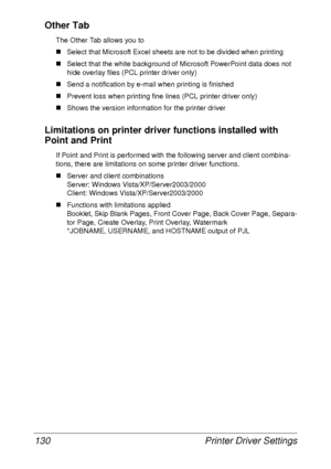 Page 142Printer Driver Settings 130
Other Tab
The Other Tab allows you to
„Select that Microsoft Excel sheets are not to be divided when printing
„Select that the white background of Microsoft PowerPoint data does not 
hide overlay files (PCL printer driver only)
„Send a notification by e-mail when printing is finished
„Prevent loss when printing fine lines (PCL printer driver only)
„Shows the version information for the printer driver
Limitations on printer driver functions installed with 
Point and Print
If...