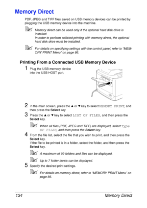 Page 146Memory Direct 134
Memory Direct
PDF, JPEG and TIFF files saved on USB memory devices can be printed by 
plugging the USB memory device into the machine.
Memory direct can be used only if the optional hard disk drive is 
installed.
In order to perform collated printing with memory direct, the optional 
hard disk drive must be installed.
For details on specifying settings with the control panel, refer to “MEM-
ORY PRINT Menu” on page 86.
Printing From a Connected USB Memory Device
1Plug the USB memory...