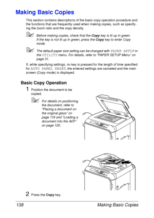 Page 150Making Basic Copies 138
Making Basic Copies
This section contains descriptions of the basic copy operation procedure and 
the functions that are frequently used when making copies, such as specify-
ing the zoom ratio and the copy density.
Before making copies, check that the Copy key is lit up in green.
If the key is not lit up in green, press the Copy key to enter Copy 
mode.
The default paper size setting can be changed with PAPER SETUP in 
the 
UTILITY menu. For details, refer to “PAPER SETUP Menu”...