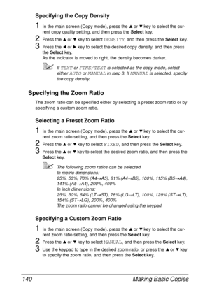 Page 152Making Basic Copies 140
Specifying the Copy Density
1In the main screen (Copy mode), press the + or , key to select the cur-
rent copy quality setting, and then press the Select key.
2Press the + or , key to select DENSITY, and then press the Select key.
3Press the * or ) key to select the desired copy density, and then press 
the Select key.
As the indicator is moved to right, the density becomes darker.
If TEXT or FINE/TEXT is selected as the copy mode, select 
either 
AUTO or MANUAL in step 3. If...