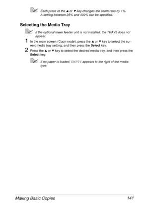 Page 153Making Basic Copies 141
Each press of the + or , key changes the zoom ratio by 1%.
A setting between 25% and 400% can be specified.
Selecting the Media Tray
If the optional lower feeder unit is not installed, the TRAY3 does not 
appear.
1In the main screen (Copy mode), press the + or , key to select the cur-
rent media tray setting, and then press the Select key.
2Press the + or , key to select the desired media tray, and then press the 
Select key.
If no paper is loaded, EMPTY appears to the right of...