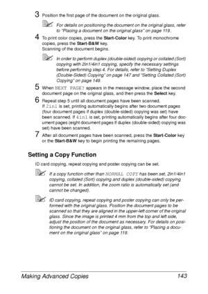 Page 155Making Advanced Copies 143
3Position the first page of the document on the original glass.
For details on positioning the document on the original glass, refer 
to “Placing a document on the original glass” on page 119.
4To print color copies, press the Start-Color key. To print monochrome 
copies, press the Start-B&W key.
Scanning of the document begins.
In order to perform duplex (double-sided) copying or collated (Sort) 
copying with 2in1/4in1 copying, specify the necessary settings 
before...