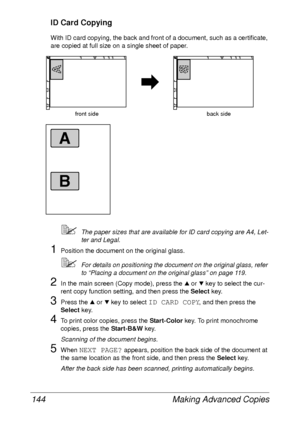 Page 156Making Advanced Copies 144
ID Card Copying
With ID card copying, the back and front of a document, such as a certificate, 
are copied at full size on a single sheet of paper.
The paper sizes that are available for ID card copying are A4, Let-
ter and Legal.
1Position the document on the original glass.
For details on positioning the document on the original glass, refer 
to “Placing a document on the original glass” on page 119.
2In the main screen (Copy mode), press the + or , key to select the cur-...