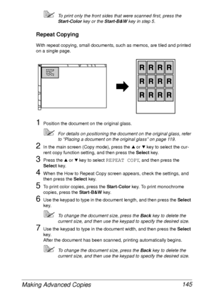 Page 157Making Advanced Copies 145
To print only the front sides that were scanned first, press the 
Start-Color key or the Start-B&W key in step 5.
Repeat Copying
With repeat copying, small documents, such as memos, are tiled and printed 
on a single page.
1Position the document on the original glass.
For details on positioning the document on the original glass, refer 
to “Placing a document on the original glass” on page 119.
2In the main screen (Copy mode), press the + or , key to select the cur-
rent copy...