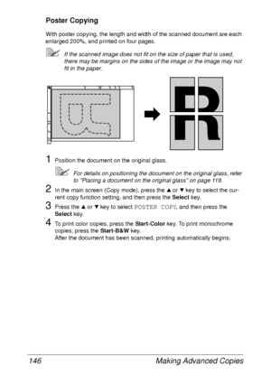Page 158Making Advanced Copies 146
Poster Copying
With poster copying, the length and width of the scanned document are each 
enlarged 200%, and printed on four pages.
If the scanned image does not fit on the size of paper that is used, 
there may be margins on the sides of the image or the image may not 
fit in the paper.
1Position the document on the original glass.
For details on positioning the document on the original glass, refer 
to “Placing a document on the original glass” on page 119.
2In the main...