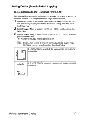 Page 159Making Advanced Copies 147 Setting Duplex (Double-Sided) Copying
Duplex (Double-Sided) Copying From the ADF
With duplex (double-sided) copying, two single-sided document pages can be 
scanned with the ADF and printed onto a single sheet of paper.
1In the main screen (Copy mode), press the + or , key to select the cur-
rent simplex/duplex (single-sided/double-sided) setting, and then press 
the Select key.
2Press the + or , key to select 1-SIDE→2-SIDE, and then press the 
Select key.
3Press the + or , key...