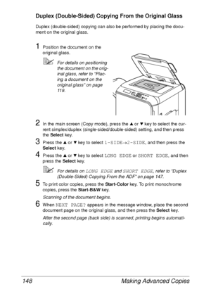 Page 160Making Advanced Copies 148
Duplex (Double-Sided) Copying From the Original Glass
Duplex (double-sided) copying can also be performed by placing the docu-
ment on the original glass.
1Position the document on the 
original glass.
For details on positioning 
the document on the orig-
inal glass, refer to “Plac-
ing a document on the 
original glass” on page 
119.
2In the main screen (Copy mode), press the + or , key to select the cur-
rent simplex/duplex (single-sided/double-sided) setting, and then press...