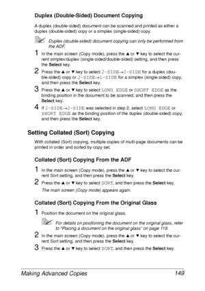 Page 161Making Advanced Copies 149
Duplex (Double-Sided) Document Copying
A duplex (double-sided) document can be scanned and printed as either a 
duplex (double-sided) copy or a simplex (single-sided) copy.
Duplex (double-sided) document copying can only be performed from 
the ADF.
1In the main screen (Copy mode), press the + or , key to select the cur-
rent simplex/duplex (single-sided/double-sided) setting, and then press 
the Select key.
2Press the + or , key to select 2-SIDE→2-SIDE for a duplex (dou-...