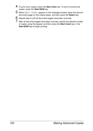 Page 162Making Advanced Copies 150
4To print color copies, press the Start-Color key. To print monochrome 
copies, press the Start-B&W key.
5When NEXT PAGE? appears in the message window, place the second 
document page on the original glass, and then press the Select key.
6Repeat step 5 until all document pages have been scanned.
7After all document pages have been scanned, specify the desired number 
of copies using the keypad, and then press the Start-Color key or the 
Start-B&W key to begin printing.
 