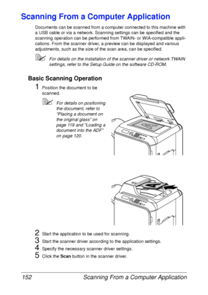 Page 164Scanning From a Computer Application 152
Scanning From a Computer Application
Documents can be scanned from a computer connected to this machine with 
a USB cable or via a network. Scanning settings can be specified and the 
scanning operation can be performed from TWAIN- or WIA-compatible appli-
cations. From the scanner driver, a preview can be displayed and various 
adjustments, such as the size of the scan area, can be specified.
For details on the installation of the scanner driver or network TWAIN...