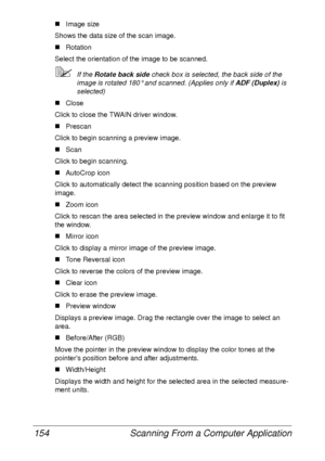 Page 166Scanning From a Computer Application 154
„Image size
Shows the data size of the scan image.
„Rotation
Select the orientation of the image to be scanned.
If the Rotate back side check box is selected, the back side of the 
image is rotated 180° and scanned. (Applies only if ADF (Duplex) is 
selected)
„Close
Click to close the TWAIN driver window.
„Prescan
Click to begin scanning a preview image.
„Scan
Click to begin scanning.
„AutoCrop icon
Click to automatically detect the scanning position based on the...