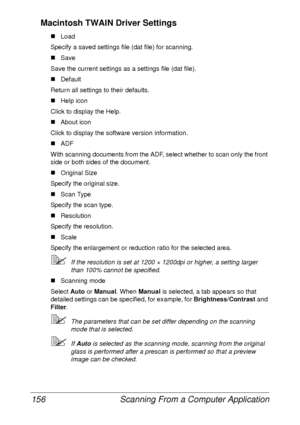 Page 168Scanning From a Computer Application 156
Macintosh TWAIN Driver Settings
„Load
Specify a saved settings file (dat file) for scanning.
„Save
Save the current settings as a settings file (dat file).
„Default
Return all settings to their defaults.
„Help icon
Click to display the Help.
„About icon
Click to display the software version information.
„ADF
With scanning documents from the ADF, select whether to scan only the front 
side or both sides of the document.
„Original Size
Specify the original size....