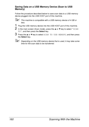 Page 172Scanning With the Machine 160
Saving Data on a USB Memory Device (Scan to USB 
Memory)
Follow the procedure described below to save scan data to a USB memory 
device plugged into the USB HOST port of this machine.
This machine is compatible with a USB memory device of 4 GB or 
less.
1Plug the USB memory device into the USB HOST port of this machine.
2In the main screen (Scan mode), press the + or , key to select “SCAN 
TO”
, and then press the Select key.
3Press the + or , key to select SCAN TO USB...