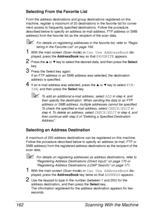 Page 174Scanning With the Machine 162
Selecting From the Favorite List
From the address destinations and group destinations registered on this 
machine, register a maximum of 20 destinations in the favorite list for conve-
nient access to frequently specified destinations. Follow the procedure 
described below to specify an address (e-mail address, FTP address or SMB 
address) from the favorite list as the recipient of the scan data.
For details on registering addresses in the favorite list, refer to “Regis-...