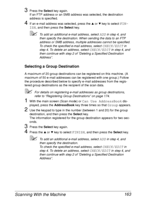 Page 175Scanning With the Machine 163
3Press the Select key again.
If an FTP address or an SMB address was selected, the destination 
address is specified.
4If an e-mail address was selected, press the + or , key to select FIN-
ISH
, and then press the Select key.
To add an additional e-mail address, select ADD in step 4, and 
then specify the destination. When sending the data to an FTP 
address or SMB address, multiple addresses cannot be specified.
To check the specified e-mail address, select 
CHECK/EDIT in...