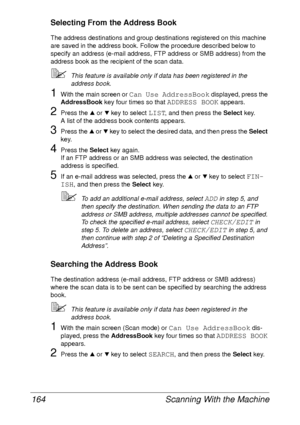 Page 176Scanning With the Machine 164
Selecting From the Address Book
The address destinations and group destinations registered on this machine 
are saved in the address book. Follow the procedure described below to 
specify an address (e-mail address, FTP address or SMB address) from the 
address book as the recipient of the scan data.
This feature is available only if data has been registered in the 
address book.
1With the main screen or Can Use AddressBook displayed, press the 
AddressBook key four times...