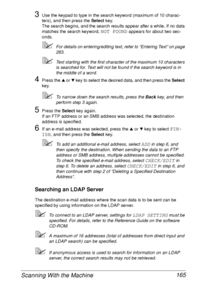 Page 177Scanning With the Machine 165
3Use the keypad to type in the search keyword (maximum of 10 charac-
ters), and then press the Select key.
The search begins, and the search results appear after a while. If no data 
matches the search keyword, 
NOT FOUND appears for about two sec-
onds.
For details on entering/editing text, refer to “Entering Text” on page 
283.
Text starting with the first character of the maximum 10 characters 
is searched for. Text will not be found if the search keyword is in 
the...