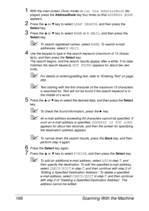 Page 178Scanning With the Machine 166
1With the main screen (Scan mode) or Can Use AddressBook dis-
played, press the AddressBook key four times so that 
ADDRESS BOOK 
appears.
2Press the + or , key to select LDAP SEARCH, and then press the 
Select key.
3Press the + or , key to select NAME or E-MAIL, and then press the 
Select key.
To search registered names, select NAME. To search e-mail 
addresses, select 
E-MAIL.
4Use the keypad to type in the search keyword (maximum of 10 charac-
ters), and then press the...