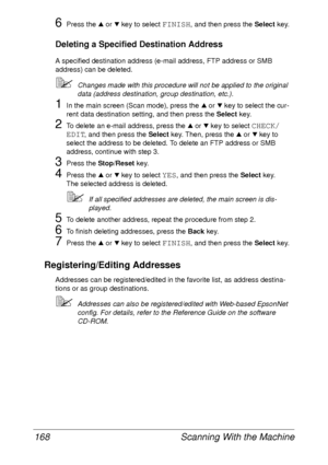 Page 180Scanning With the Machine 168
6Press the + or , key to select FINISH, and then press the Select key.
Deleting a Specified Destination Address
A specified destination address (e-mail address, FTP address or SMB 
address) can be deleted.
Changes made with this procedure will not be applied to the original 
data (address destination, group destination, etc.).
1In the main screen (Scan mode), press the + or , key to select the cur-
rent data destination setting, and then press the Select key.
2To delete an...