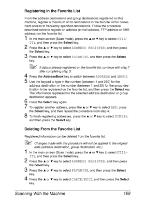 Page 181Scanning With the Machine 169
Registering in the Favorite List
From the address destinations and group destinations registered on this 
machine, register a maximum of 20 destinations in the favorite list for conve-
nient access to frequently specified destinations. Follow the procedure 
described below to register an address (e-mail address, FTP address or SMB 
address) on the favorite list.
1In the main screen (Scan mode), press the + or , key to select UTIL-
ITY
, and then press the Select key.
2Press...