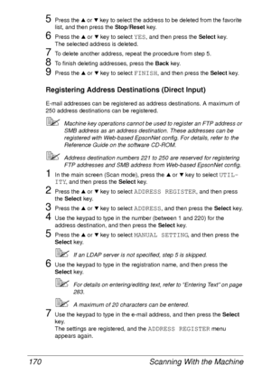 Page 182Scanning With the Machine 170
5Press the + or , key to select the address to be deleted from the favorite 
list, and then press the Stop/Reset key.
6Press the + or , key to select YES, and then press the Select key. 
The selected address is deleted.
7To delete another address, repeat the procedure from step 5.
8To finish deleting addresses, press the Back key.
9Press the + or , key to select FINISH, and then press the Select key.
Registering Address Destinations (Direct Input)
E-mail addresses can be...