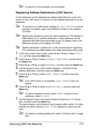 Page 183Scanning With the Machine 171
A maximum of 64 characters can be entered.
Registering Address Destinations (LDAP Search)
E-mail addresses can be registered as address destinations by using infor-
mation on the LDAP server. A maximum of 250 address destinations can be 
registered.
To connect to an LDAP server, settings for LDAP SETTING must be 
specified. For details, refer to the Reference Guide on the software 
CD-ROM.
Machine key operations cannot be used to register an FTP address or 
SMB address as...